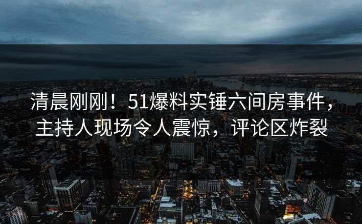 清晨刚刚！51爆料实锤六间房事件，主持人现场令人震惊，评论区炸裂