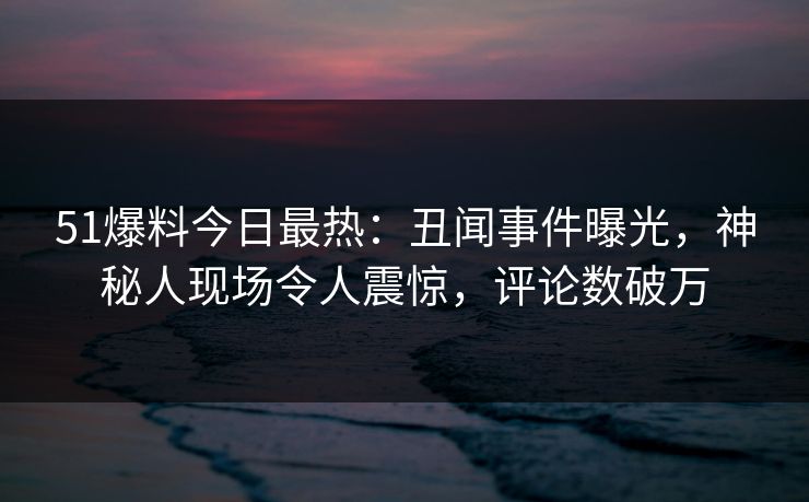 51爆料今日最热：丑闻事件曝光，神秘人现场令人震惊，评论数破万