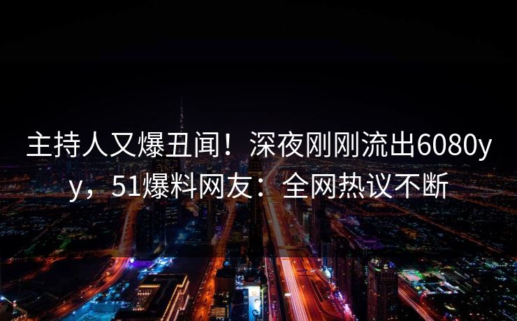主持人又爆丑闻！深夜刚刚流出6080yy，51爆料网友：全网热议不断