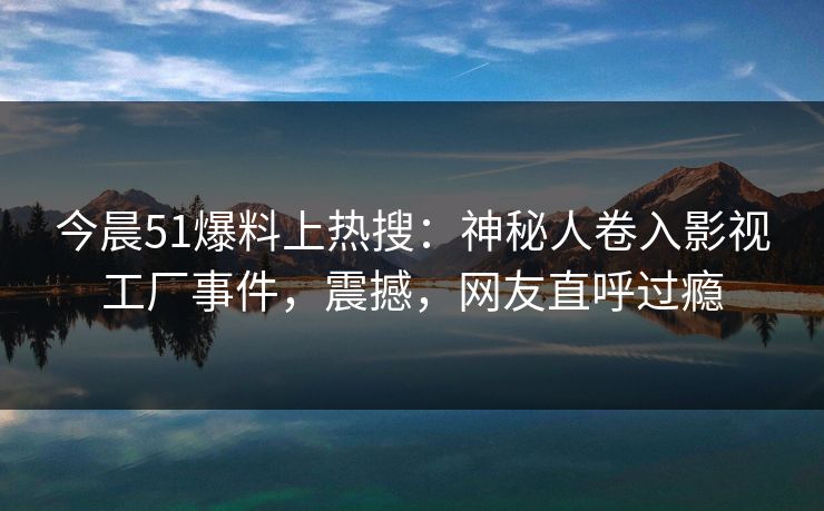 今晨51爆料上热搜：神秘人卷入影视工厂事件，震撼，网友直呼过瘾