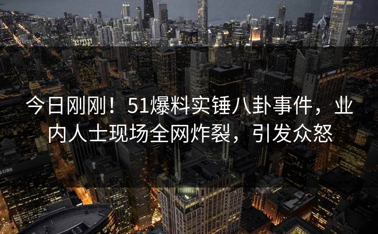 今日刚刚！51爆料实锤八卦事件，业内人士现场全网炸裂，引发众怒