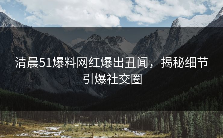 清晨51爆料网红爆出丑闻，揭秘细节引爆社交圈