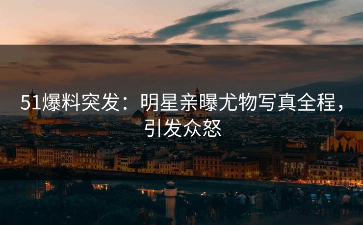 51爆料突发：明星亲曝尤物写真全程，引发众怒
