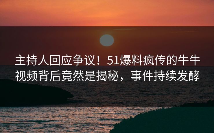 主持人回应争议！51爆料疯传的牛牛视频背后竟然是揭秘，事件持续发酵