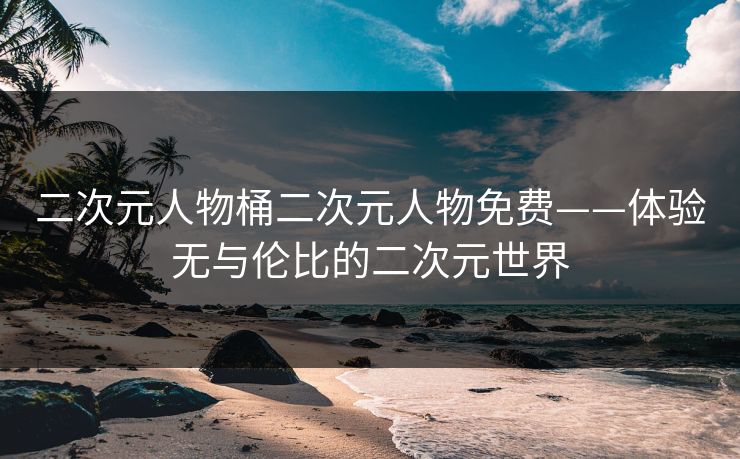二次元人物桶二次元人物免费——体验无与伦比的二次元世界