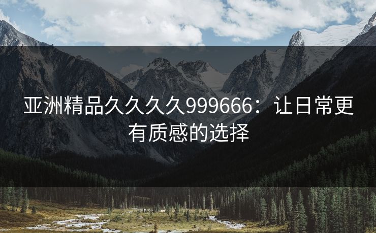 亚洲精品久久久久999666：让日常更有质感的选择