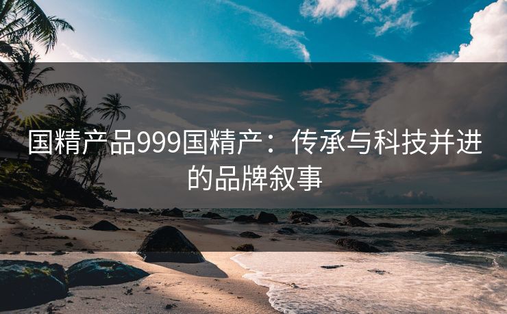 国精产品999国精产：传承与科技并进的品牌叙事