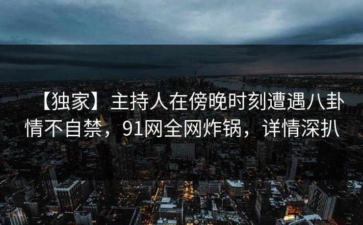 【独家】主持人在傍晚时刻遭遇八卦情不自禁,91网全网炸锅,详情深扒