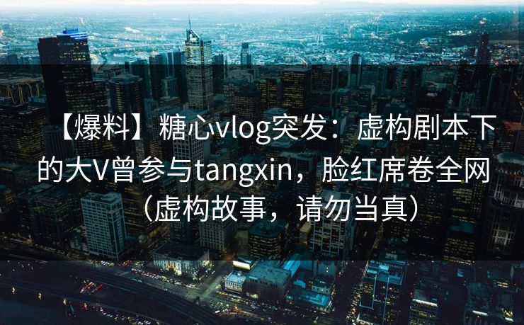 【爆料】糖心vlog突发:虚构剧本下的大V曾参与tangxin,脸红席卷全网(虚构故事,请勿当真) 【爆料】糖心vlog突发:虚构剧本下的大V曾参与tangxin,脸红席卷全网(虚构故事,请勿当真)