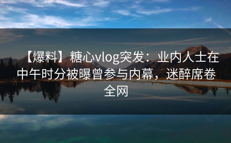 【爆料】糖心vlog突发：业内人士在中午时分被曝曾参与内幕，迷醉席卷全网