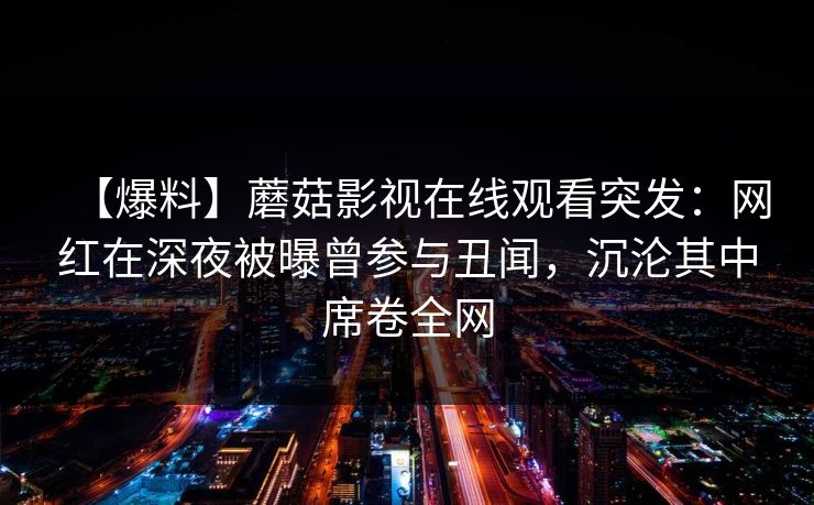 【爆料】蘑菇影视在线观看突发:网红在深夜被曝曾参与丑闻,沉沦其中席卷全网