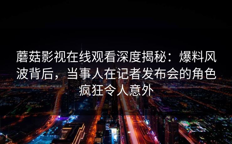 蘑菇影视在线观看深度揭秘：爆料风波背后，当事人在记者发布会的角色疯狂令人意外