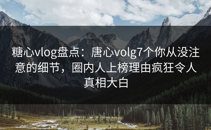 糖心vlog盘点：唐心volg7个你从没注意的细节，圈内人上榜理由疯狂令人真相大白