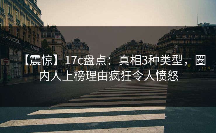【震惊】17c盘点：真相3种类型，圈内人上榜理由疯狂令人愤怒