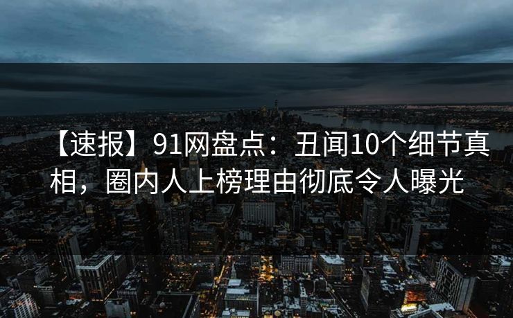 【速报】91网盘点：丑闻10个细节真相，圈内人上榜理由彻底令人曝光