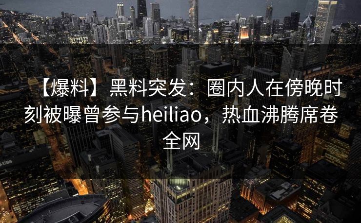 【爆料】黑料突发：圈内人在傍晚时刻被曝曾参与heiliao，热血沸腾席卷全网