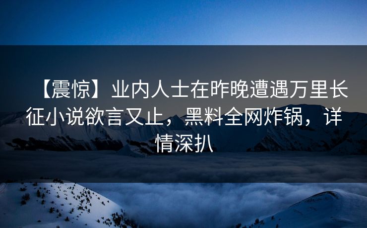 【震惊】业内人士在昨晚遭遇万里长征小说欲言又止,黑料全网炸锅,详情深扒 【震惊】业内人士在昨晚遭遇万里长征小说欲言又止,黑料全网炸锅,详情深扒