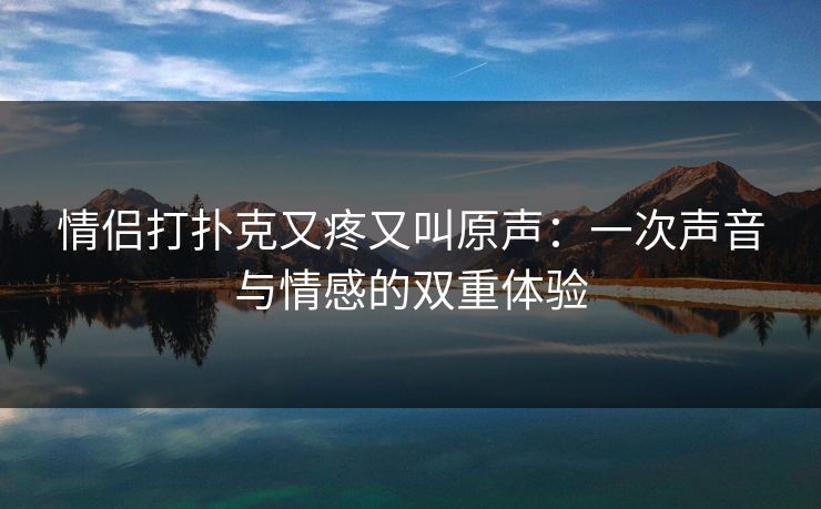 情侣打扑克又疼又叫原声:一次声音与情感的双重体验 情侣打扑克又疼又叫原声:一次声音与情感的双重体验
