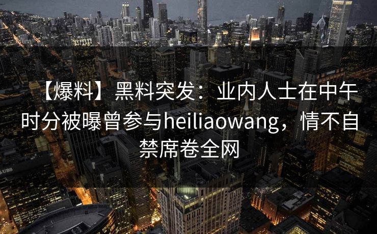 【爆料】黑料突发：业内人士在中午时分被曝曾参与heiliaowang，情不自禁席卷全网