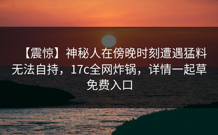 【震惊】神秘人在傍晚时刻遭遇猛料无法自持，17c全网炸锅，详情一起草免费入口