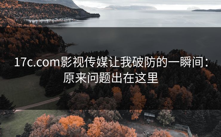 17c.com影视传媒让我破防的一瞬间：原来问题出在这里