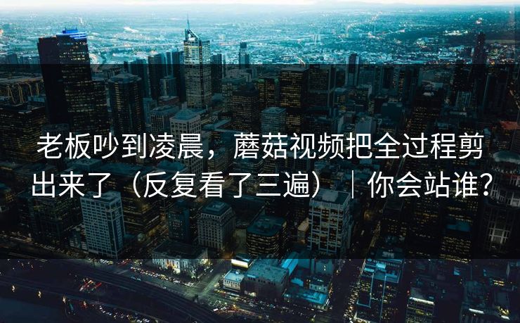 老板吵到凌晨，蘑菇视频把全过程剪出来了（反复看了三遍）｜你会站谁？